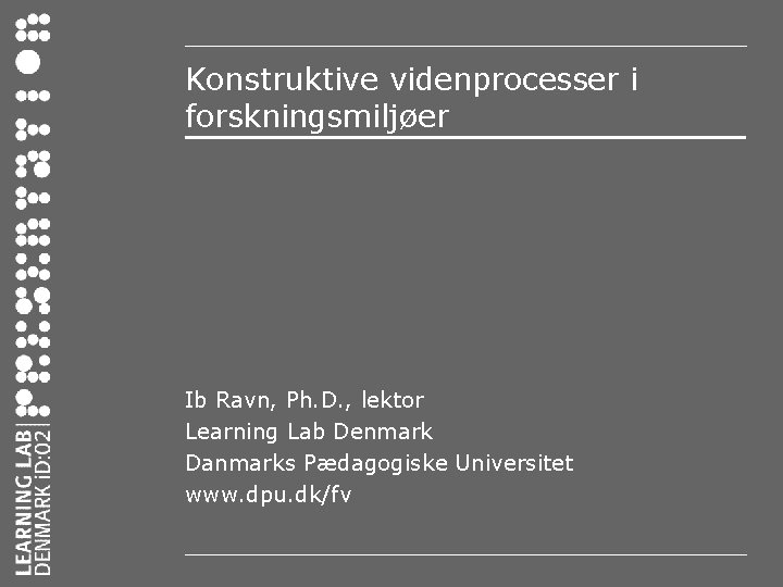 Konstruktive videnprocesser i forskningsmiljøer Ib Ravn, Ph. D. , lektor Learning Lab Denmark Danmarks