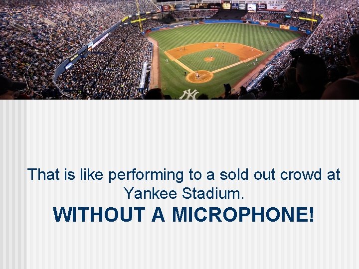 That is like performing to a sold out crowd at Yankee Stadium. WITHOUT A