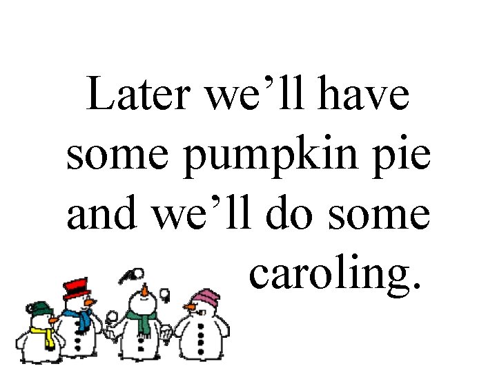 Later we’ll have some pumpkin pie and we’ll do some. caroling. 