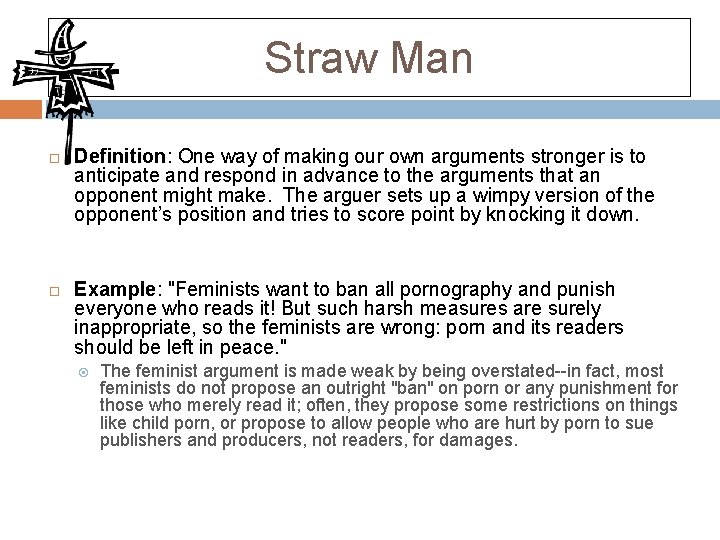 Straw Man Definition: One way of making our own arguments stronger is to anticipate