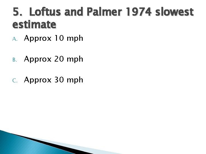 5. Loftus and Palmer 1974 slowest estimate A. Approx 10 mph B. Approx 20