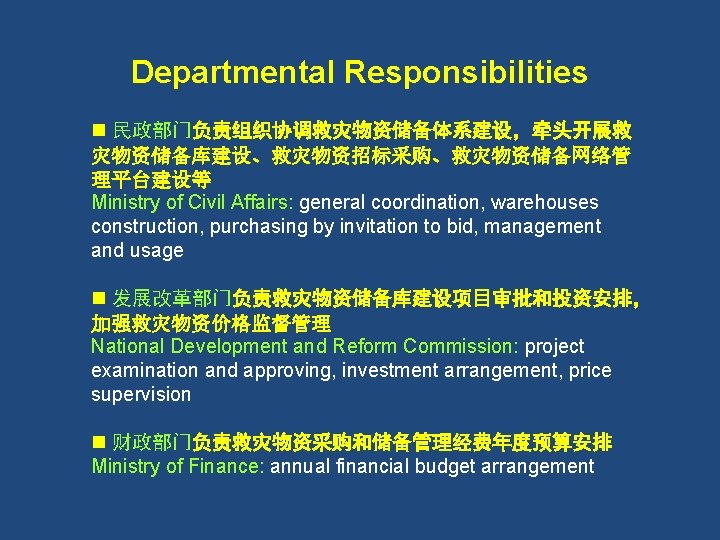 Departmental Responsibilities n 民政部门负责组织协调救灾物资储备体系建设，牵头开展救 灾物资储备库建设、救灾物资招标采购、救灾物资储备网络管 理平台建设等 Ministry of Civil Affairs: general coordination, warehouses construction,