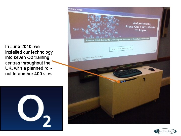 In June 2010, we installed our technology into seven O 2 training centres throughout