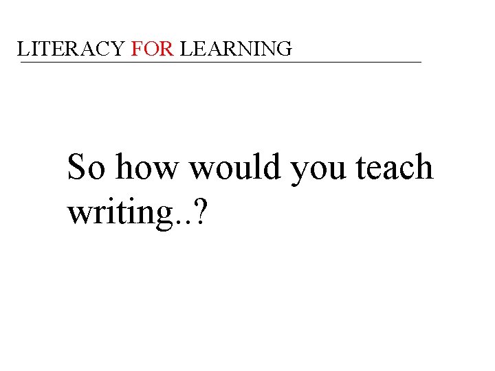 LITERACY FOR LEARNING So how would you teach writing. . ? 