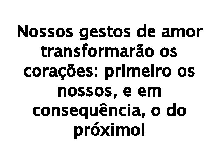 Nossos gestos de amor transformarão os corações: primeiro os nossos, e em consequência, o