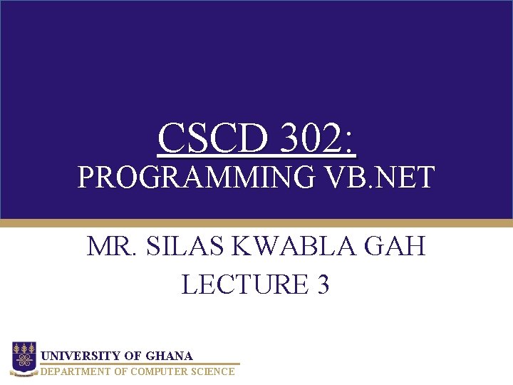 CSCD 302: PROGRAMMING VB. NET MR. SILAS KWABLA GAH LECTURE 3 UNIVERSITY OF GHANA