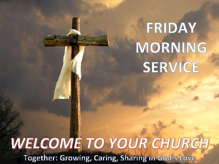 FRIDAY MORNING SERVICE WELCOME TO YOUR CHURCH Together: Growing, Caring, Sharing in God’s Love