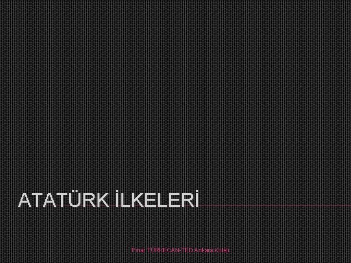 ATATÜRK İLKELERİ Pınar TÜRKECAN-TED Ankara Koleji 