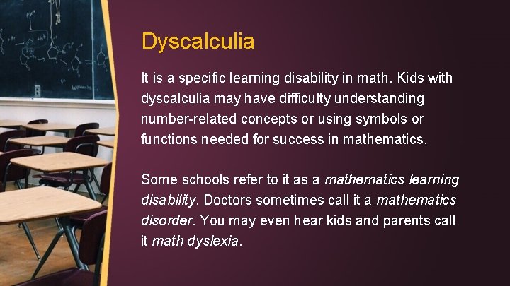 Dyscalculia It is a specific learning disability in math. Kids with dyscalculia may have