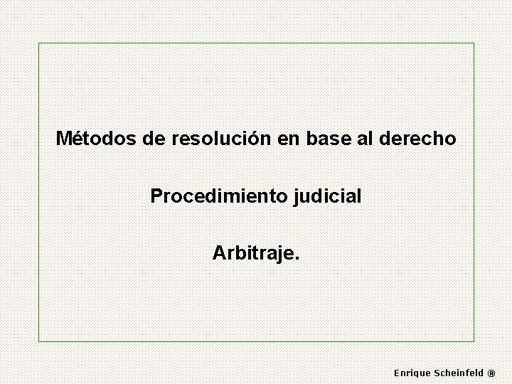 Métodos de resolución en base al derecho Procedimiento judicial Arbitraje. Enrique Scheinfeld ® 