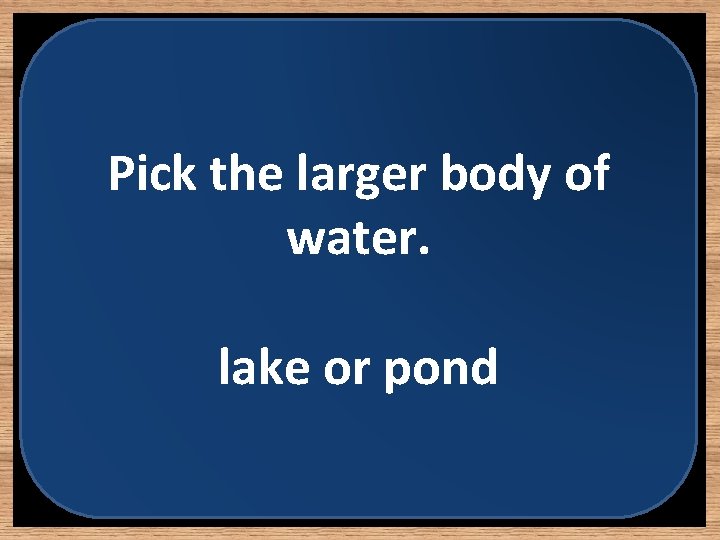 Pick the larger body of water. lake or pond 