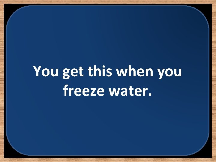 You get this when you freeze water. 