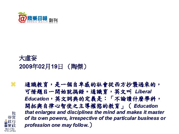 大虛妄 2009年 02月19日 (陶傑) z 通識教育,是一個自卑感的社會從西方抄襲過來的, 可惜題目一開始就搞錯。通識育,英文叫 Liberal Education,英文詞典的定義是:「不論讀什麼學科, 開拓與自律心智使之主導權慾的教育」( Education that enlarges and 大虛妄 2009年 02月19日 (陶傑) z 通識教育,是一個自卑感的社會從西方抄襲過來的, 可惜題目一開始就搞錯。通識育,英文叫 Liberal Education,英文詞典的定義是:「不論讀什麼學科, 開拓與自律心智使之主導權慾的教育」( Education that enlarges and