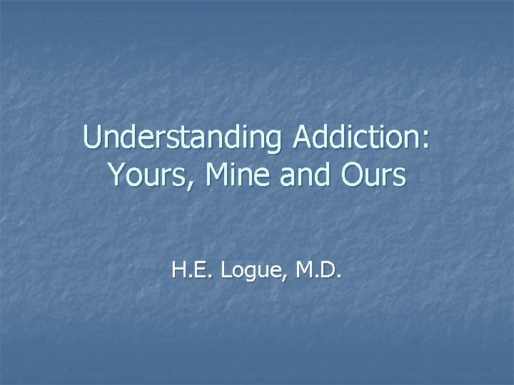 Understanding Addiction: Yours, Mine and Ours H. E. Logue, M. D. 