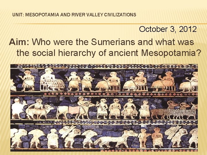 UNIT: MESOPOTAMIA AND RIVER VALLEY CIVILIZATIONS October 3, 2012 Aim: Who were the Sumerians