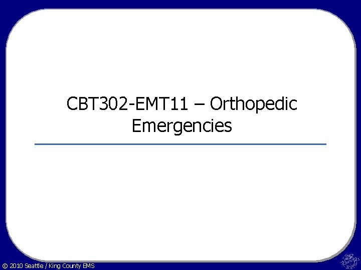 CBT 302 -EMT 11 – Orthopedic Emergencies © 2010 Seattle / King County EMS