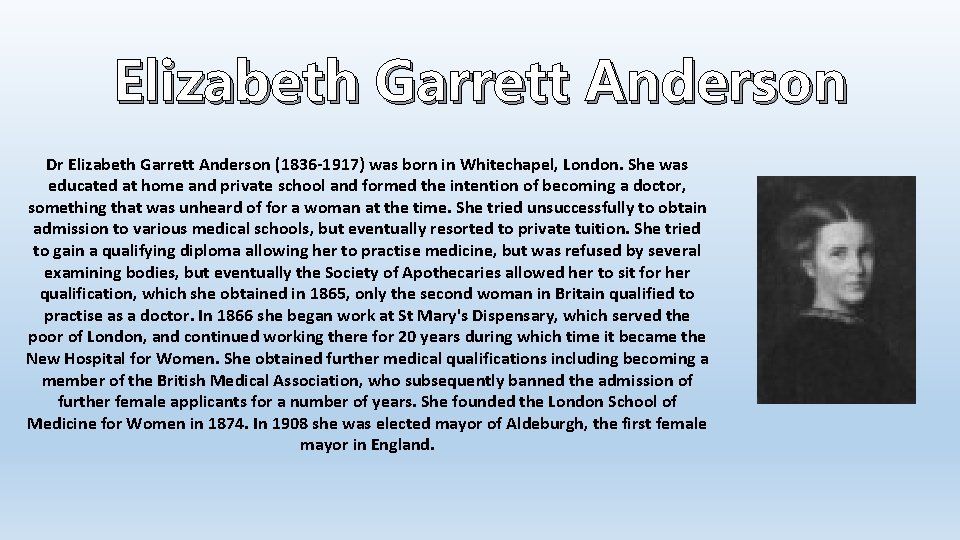 Elizabeth Garrett Anderson Dr Elizabeth Garrett Anderson (1836 -1917) was born in Whitechapel, London.