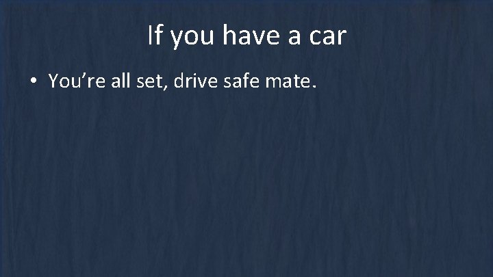 If you have a car • You’re all set, drive safe mate. 