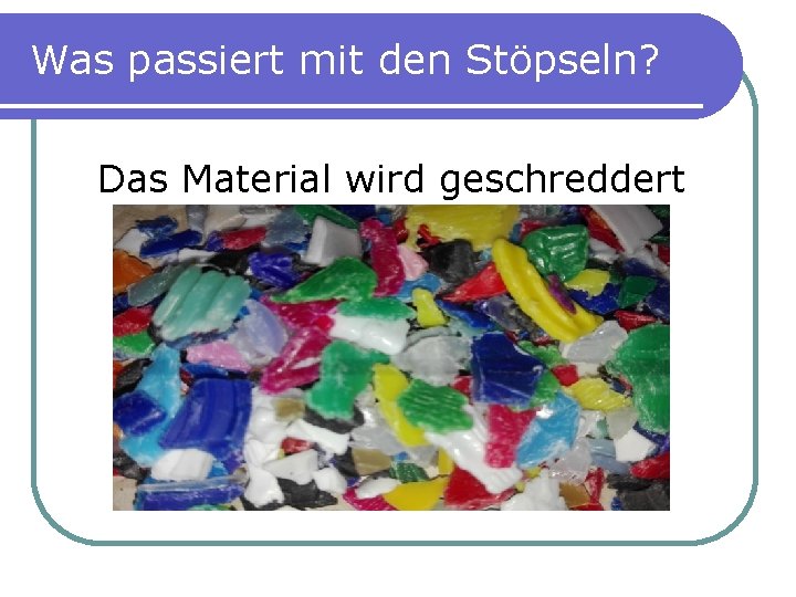 Was passiert mit den Stöpseln? Das Material wird geschreddert 