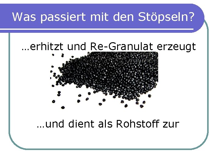 Was passiert mit den Stöpseln? …erhitzt und Re-Granulat erzeugt …und dient als Rohstoff zur