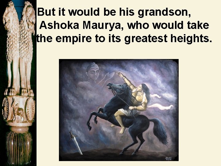 But it would be his grandson, Ashoka Maurya, who would take the empire to But it would be his grandson, Ashoka Maurya, who would take the empire to