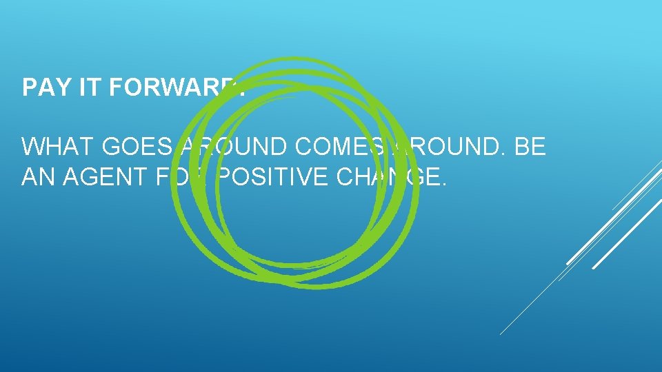 PAY IT FORWARD: WHAT GOES AROUND COMES AROUND. BE AN AGENT FOR POSITIVE CHANGE. PAY IT FORWARD: WHAT GOES AROUND COMES AROUND. BE AN AGENT FOR POSITIVE CHANGE.