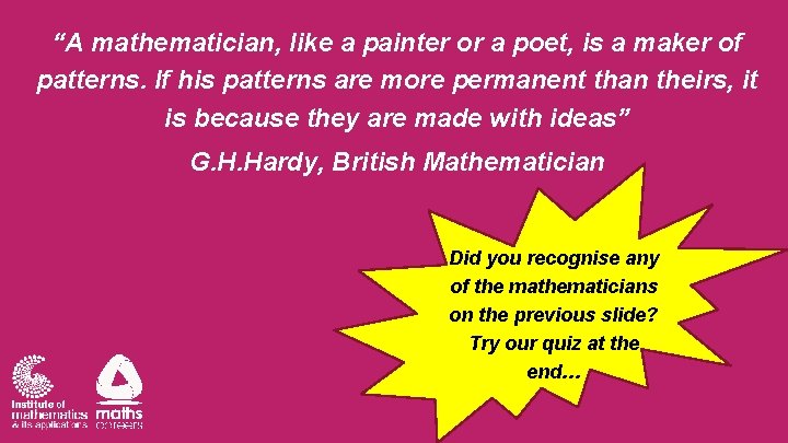 “A mathematician, like a painter or a poet, is a maker of patterns. If