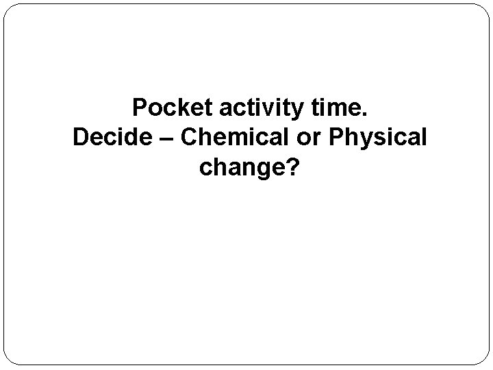 Pocket activity time. Decide – Chemical or Physical change? 