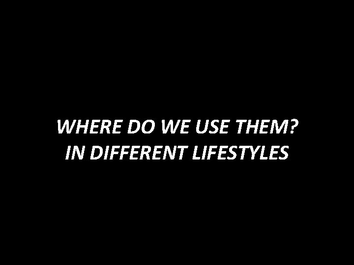 WHERE DO WE USE THEM? IN DIFFERENT LIFESTYLES 