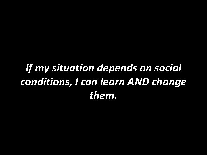 If my situation depends on social conditions, I can learn AND change them. 