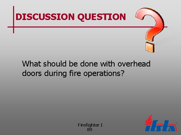 DISCUSSION QUESTION What should be done with overhead doors during fire operations? Firefighter I
