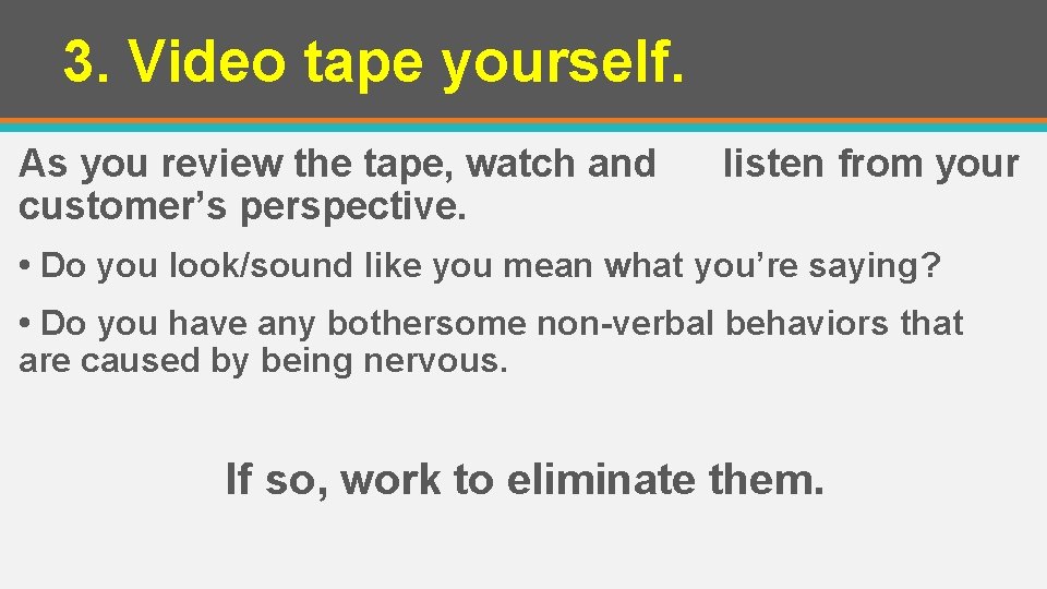3. Video tape yourself. As you review the tape, watch and customer’s perspective. listen