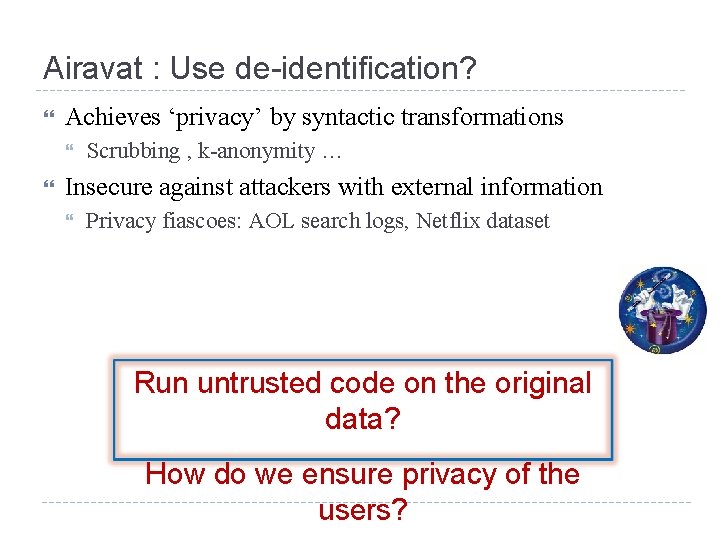 Airavat : Use de-identification? Achieves ‘privacy’ by syntactic transformations Scrubbing , k-anonymity … Insecure