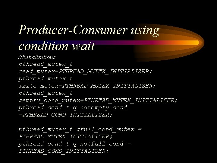 Producer-Consumer using condition wait //Initializations pthread_mutex_t read_mutex=PTHREAD_MUTEX_INITIALIZER; pthread_mutex_t write_mutex=PTHREAD_MUTEX_INITIALIZER; pthread_mutex_t qempty_cond_mutex=PTHREAD_MUTEX_INITIALIZER; pthread_cond_t q_notempty_cond =PTHREAD_COND_INITIALIZER;