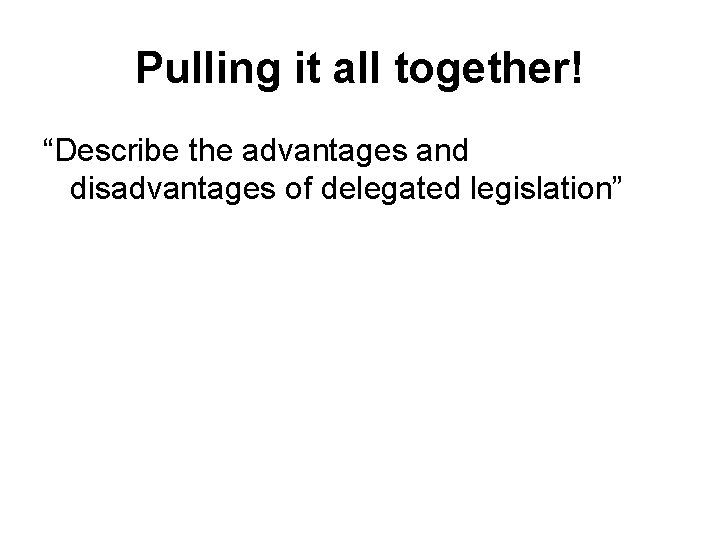 Pulling it all together! “Describe the advantages and disadvantages of delegated legislation” 
