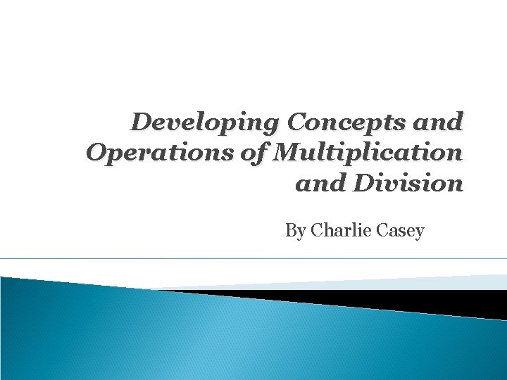 Developing Concepts and Operations of Multiplication and Division By Charlie Casey 