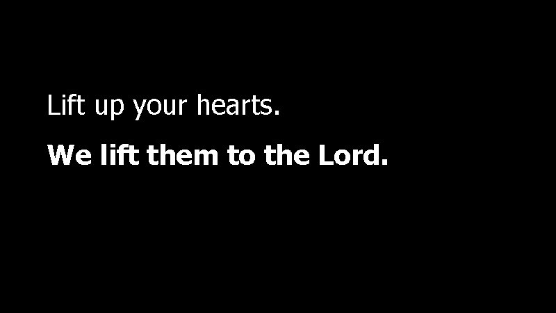Lift up your hearts. We lift them to the Lord. 