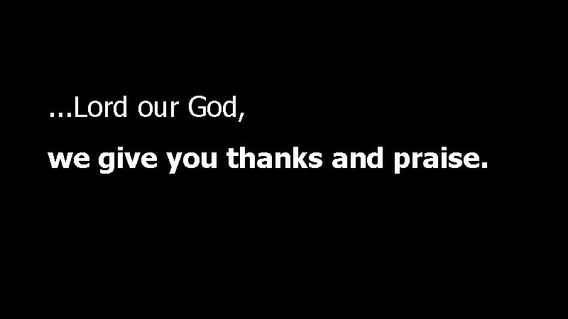 . . . Lord our God, we give you thanks and praise. 