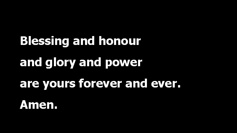 Blessing and honour and glory and power are yours forever and ever. Amen. 