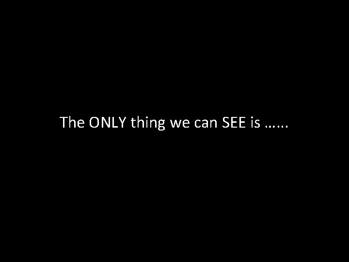 The ONLY thing we can SEE is …. . . The ONLY thing we can SEE is …. . .