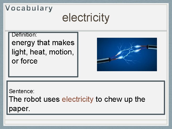 electricity Definition: energy that makes light, heat, motion, or force Sentence: The robot uses