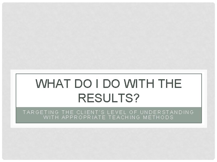 WHAT DO I DO WITH THE RESULTS? TARGETING THE CLIENT’S LEVEL OF UNDERSTANDING WITH