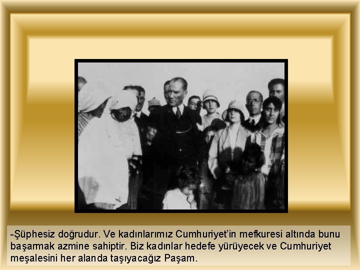 -Şüphesiz doğrudur. Ve kadınlarımız Cumhuriyet’in mefkuresi altında bunu başarmak azmine sahiptir. Biz kadınlar hedefe