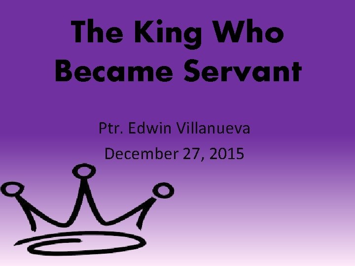 The King Who Became Servant Ptr. Edwin Villanueva December 27, 2015 