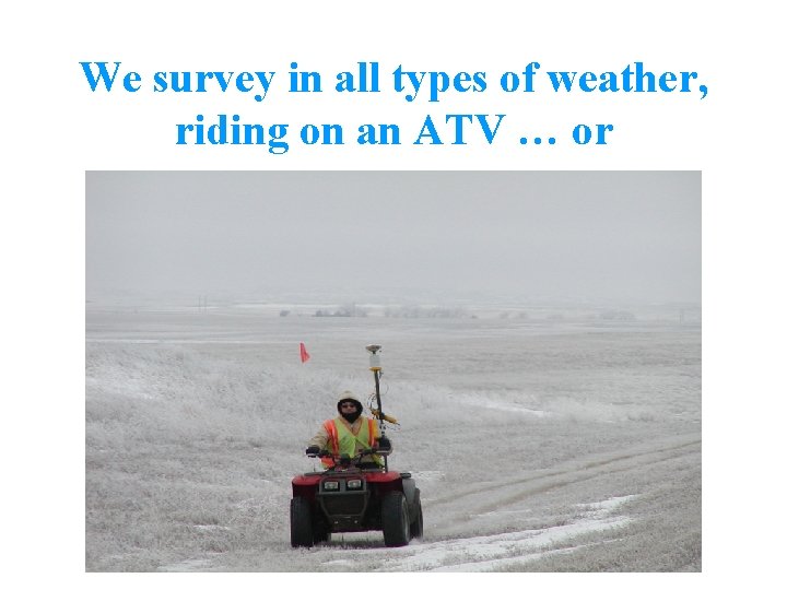 We survey in all types of weather, riding on an ATV … or 