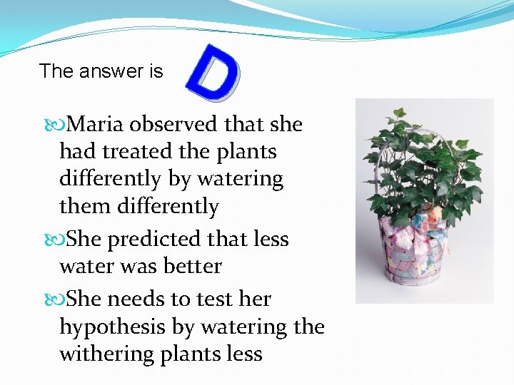 The answer is D Maria observed that she had treated the plants differently by