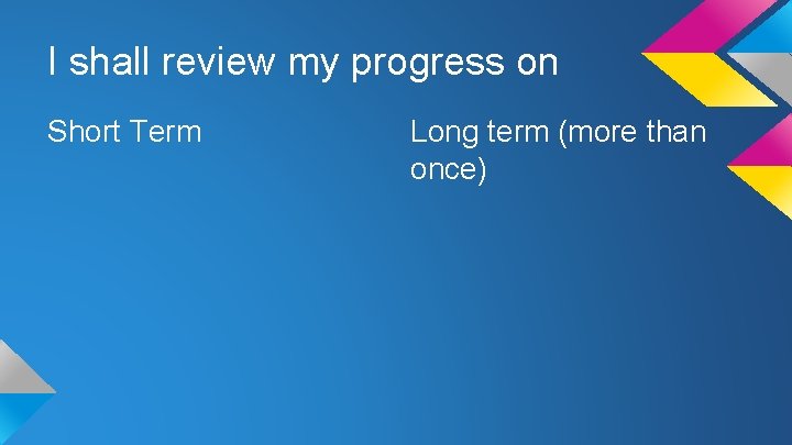 I shall review my progress on Short Term Long term (more than once) 