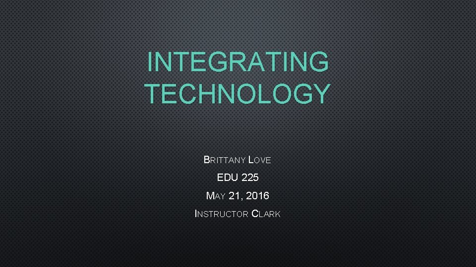 INTEGRATING TECHNOLOGY BRITTANY LOVE EDU 225 MAY 21, 2016 INSTRUCTOR CLARK 