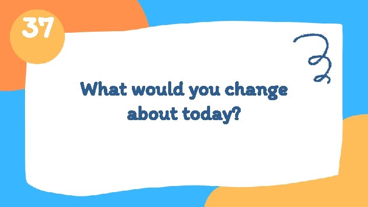 37 What would you change about today? 
