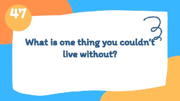 47 What is one thing you couldn’t live without? 